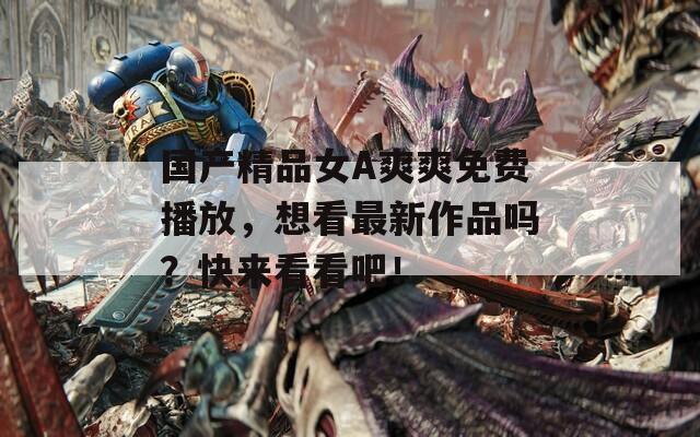 国产精品女A爽爽免费播放，想看最新作品吗？快来看看吧！