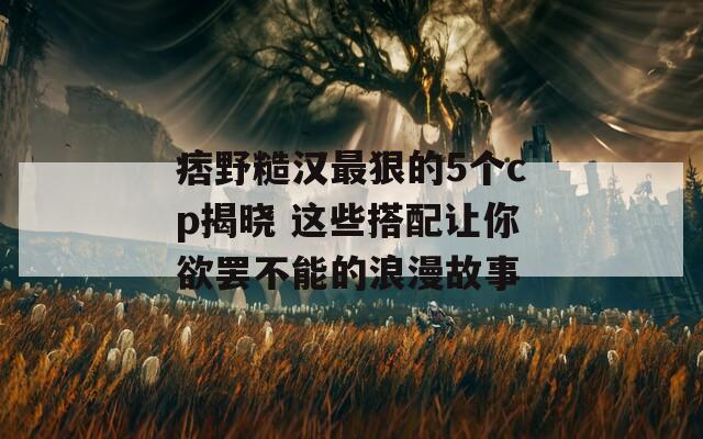 痞野糙汉最狠的5个cp揭晓 这些搭配让你欲罢不能的浪漫故事