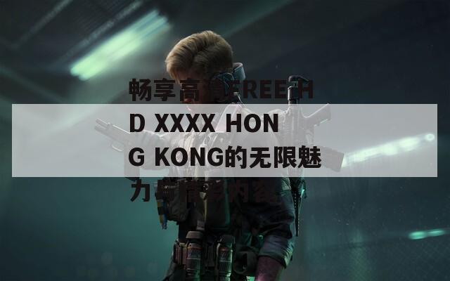 畅享高清FREE HD XXXX HONG KONG的无限魅力与精彩内容