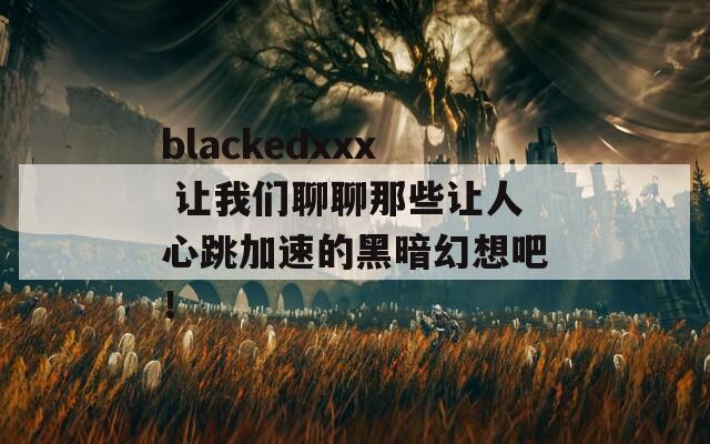 blackedxxx 让我们聊聊那些让人心跳加速的黑暗幻想吧！