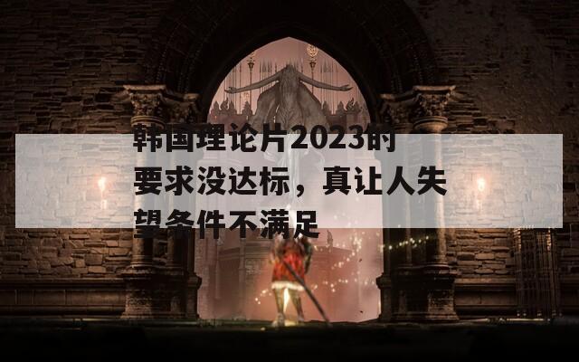 韩国理论片2023的要求没达标，真让人失望条件不满足