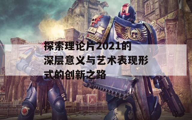 探索理论片2021的深层意义与艺术表现形式的创新之路