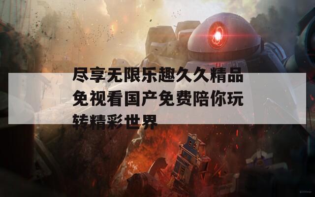 尽享无限乐趣久久精品免视看国产免费陪你玩转精彩世界