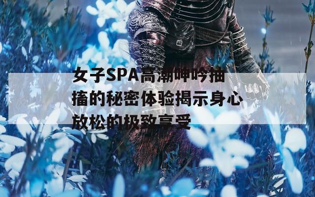 女子SPA高潮呻吟抽搐的秘密体验揭示身心放松的极致享受