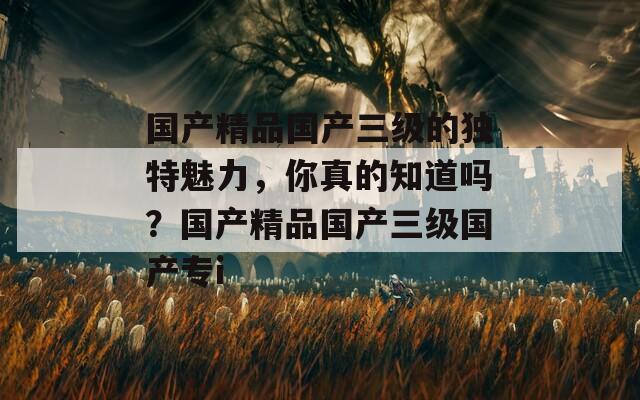 国产精品国产三级的独特魅力，你真的知道吗？国产精品国产三级国产专i